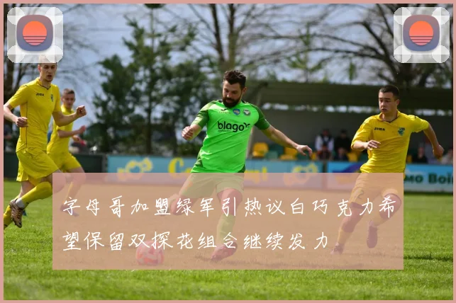 字母哥加盟绿军引热议白巧克力希望保留双探花组合继续发力
