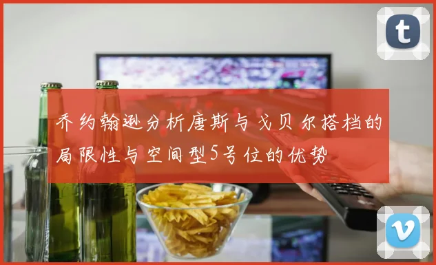 乔约翰逊分析唐斯与戈贝尔搭档的局限性与空间型5号位的优势