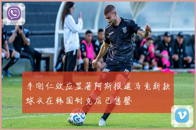 李刚仁效应显著阿斯报道马竞新款球衣在韩国耐克店已售罄