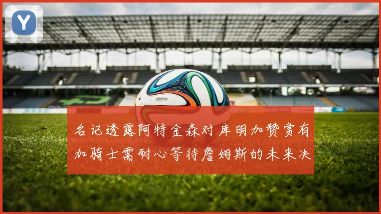 名记透露阿特金森对库明加赞赏有加骑士需耐心等待詹姆斯的未来决定