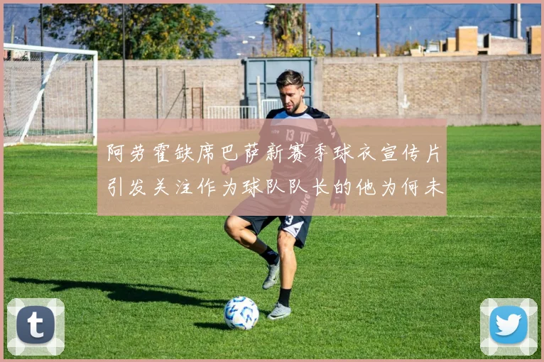 阿劳霍缺席巴萨新赛季球衣宣传片引发关注作为球队队长的他为何未现身