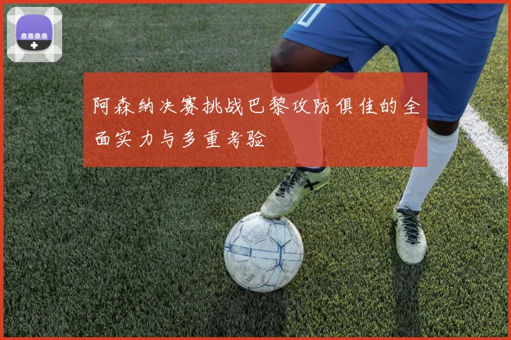 阿森纳决赛挑战巴黎攻防俱佳的全面实力与多重考验