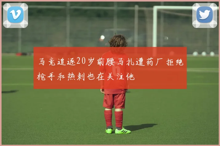 马竞追逐20岁前腰马扎遭药厂拒绝枪手和热刺也在关注他