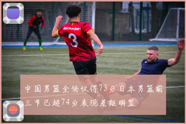 中国男篮全场仅得73分日本男篮前三节已超74分表现差距明显