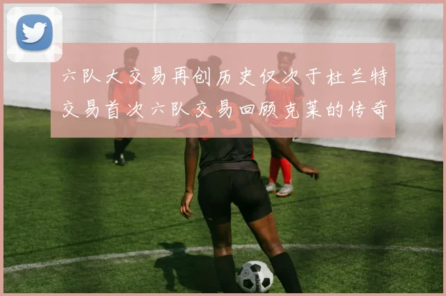 六队大交易再创历史仅次于杜兰特交易首次六队交易回顾克莱的传奇时刻