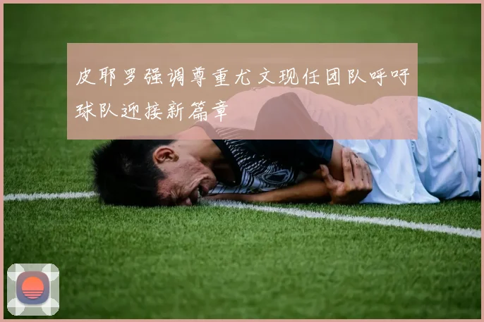 皮耶罗强调尊重尤文现任团队呼吁球队迎接新篇章