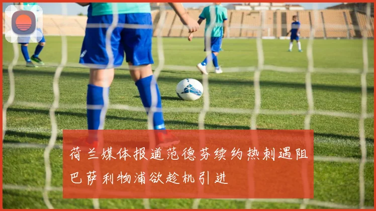 荷兰媒体报道范德芬续约热刺遇阻巴萨利物浦欲趁机引进