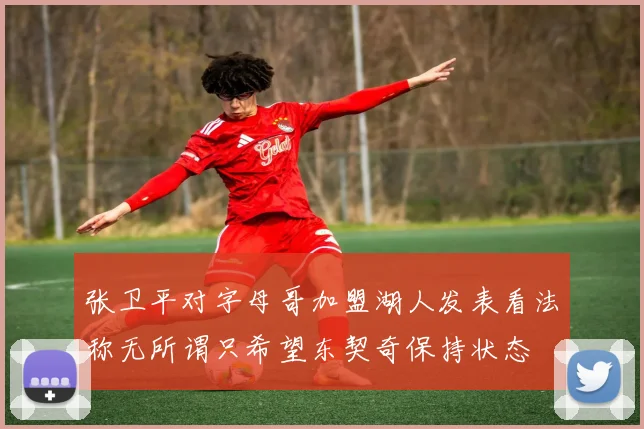张卫平对字母哥加盟湖人发表看法称无所谓只希望东契奇保持状态