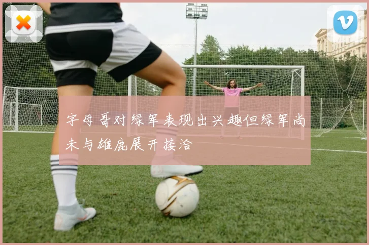 字母哥对绿军表现出兴趣但绿军尚未与雄鹿展开接洽
