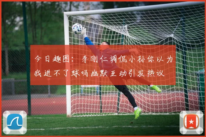 今日趣图：李刚仁调侃小孙你以为我进不了球吗幽默互动引发热议