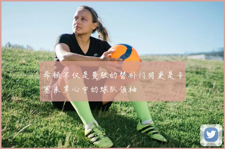 希顿不仅是曼联的替补门将更是卡塞米罗心中的球队领袖